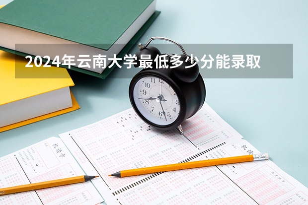 2024年云南大学最低多少分能录取 云南历年录取分数线