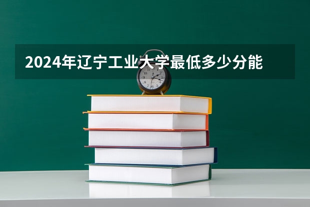 2024年辽宁工业大学最低多少分能录取 辽宁历年录取分数线