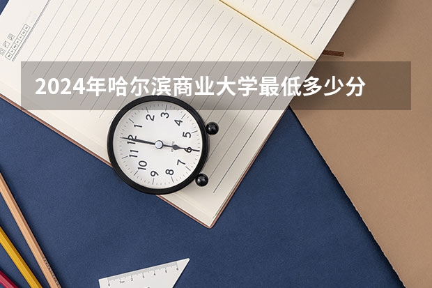 2024年哈尔滨商业大学最低多少分能录取 黑龙江历年录取分数线