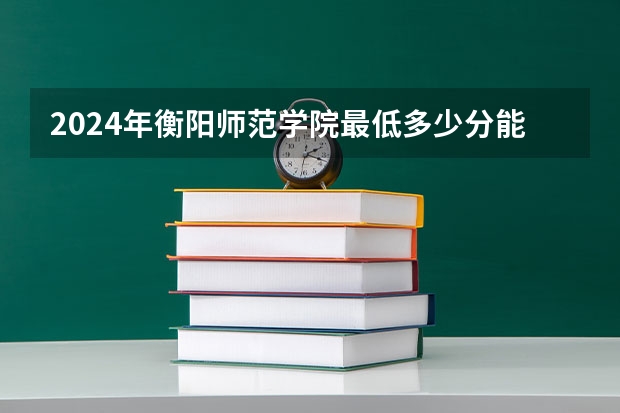 2024年衡阳师范学院最低多少分能录取 湖南历年录取分数线