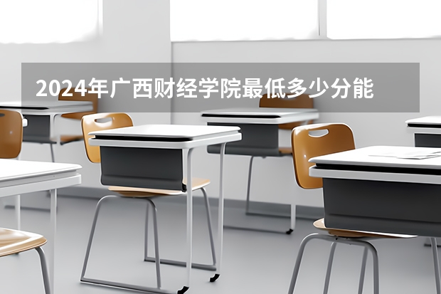 2024年广西财经学院最低多少分能录取 广西历年录取分数线