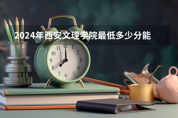 2024年西安文理学院最低多少分能录取 陕西历年录取分数线