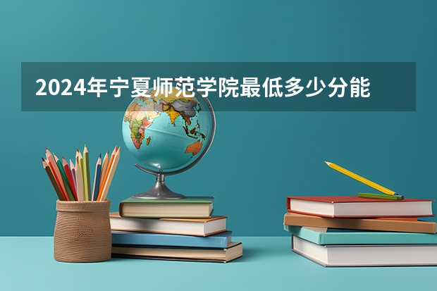 2024年宁夏师范学院最低多少分能录取 宁夏历年录取分数线