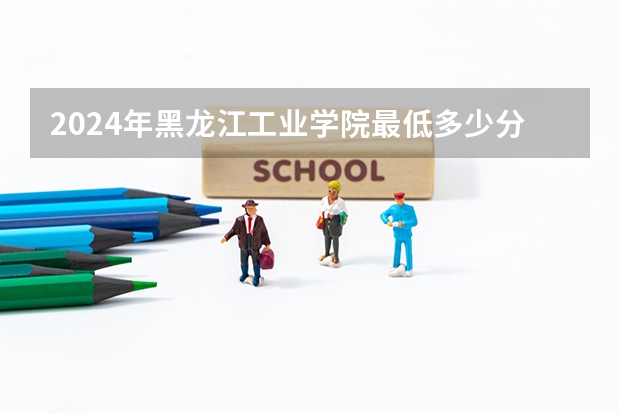 2024年黑龙江工业学院最低多少分能录取 黑龙江历年录取分数线