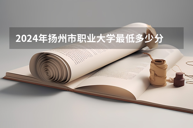 2024年扬州市职业大学最低多少分能录取 江苏历年录取分数线