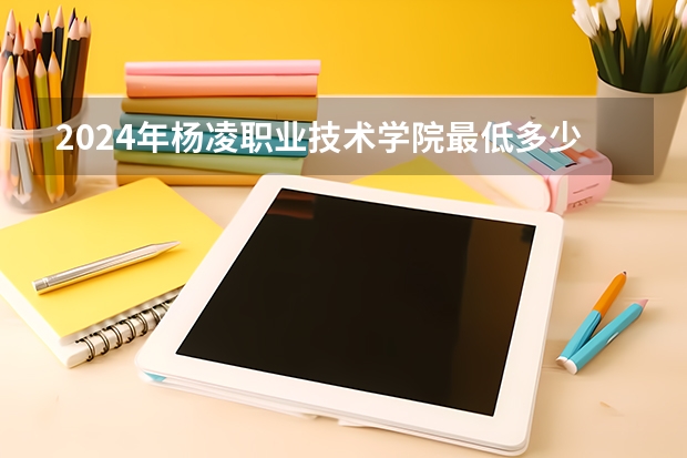 2024年杨凌职业技术学院最低多少分能录取 陕西历年录取分数线