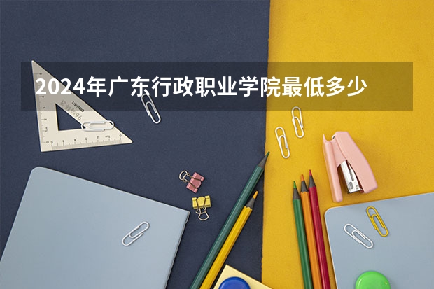 2024年广东行政职业学院最低多少分能录取 广东历年录取分数线
