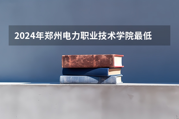 2024年郑州电力职业技术学院最低多少分能录取 河南历年录取分数线