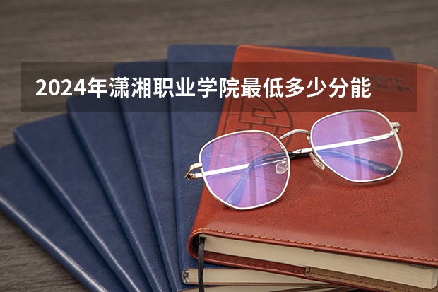 2024年潇湘职业学院最低多少分能录取 湖南历年录取分数线