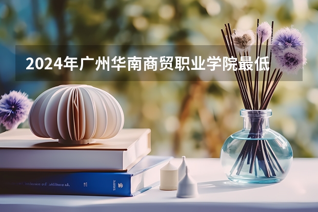 2024年广州华南商贸职业学院最低多少分能录取 广东历年录取分数线