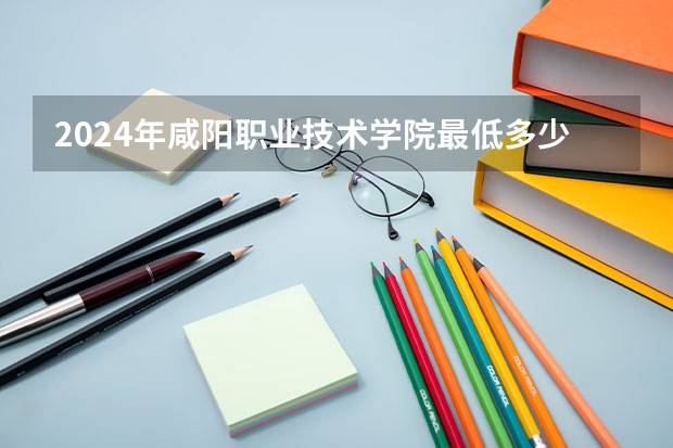 2024年咸阳职业技术学院最低多少分能录取 陕西历年录取分数线