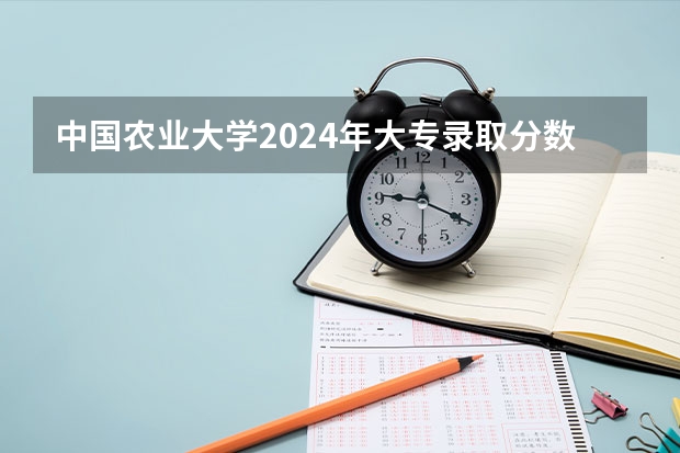 中国农业大学2024年大专录取分数线（专科分数线预测）