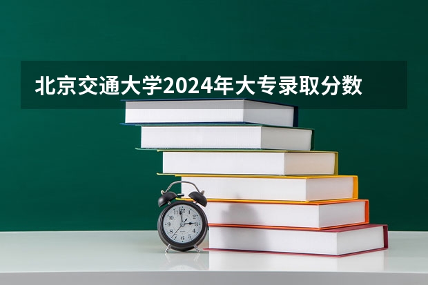 北京交通大学2024年大专录取分数线（专科分数线预测）
