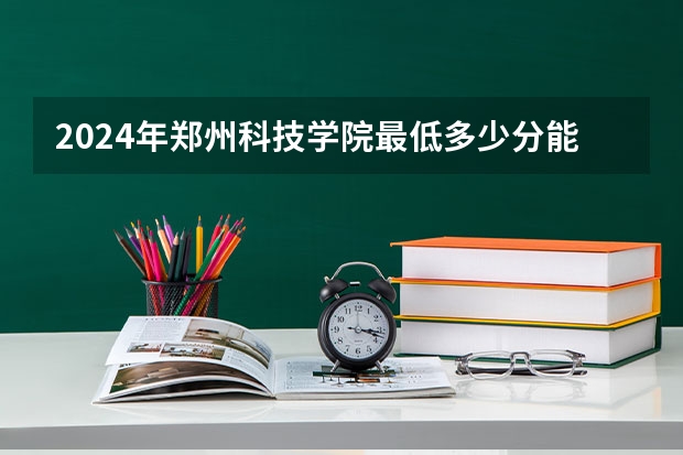 2024年郑州科技学院最低多少分能录取 河南历年录取分数线