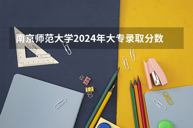 南京师范大学2024年大专录取分数线（专科分数线预测）