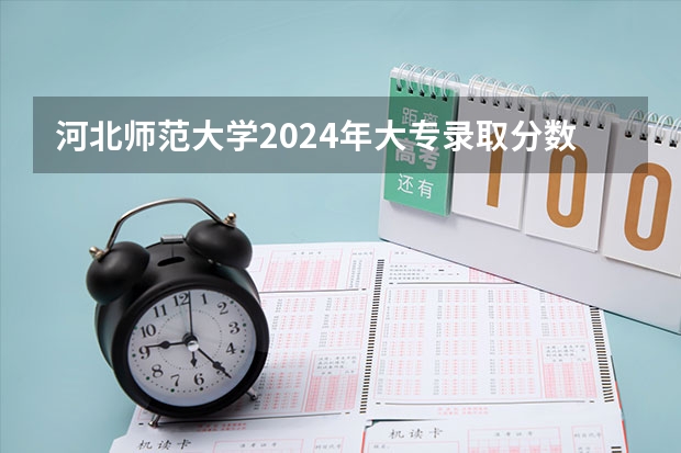 河北师范大学2024年大专录取分数线（专科分数线预测）