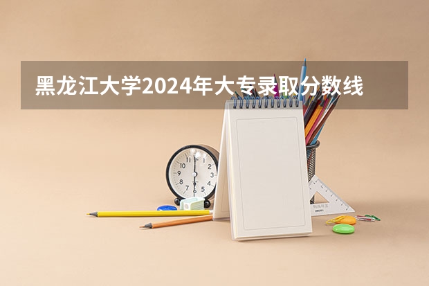 黑龙江大学2024年大专录取分数线（专科分数线预测）