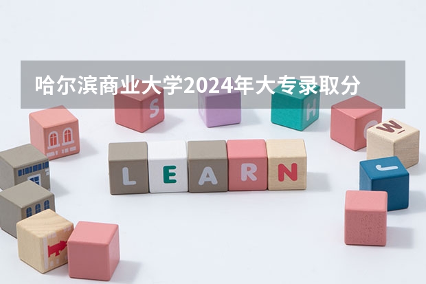 哈尔滨商业大学2024年大专录取分数线（专科分数线预测）