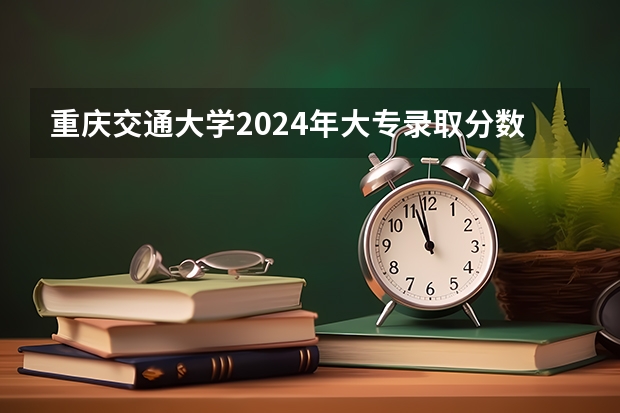 重庆交通大学2024年大专录取分数线（专科分数线预测）