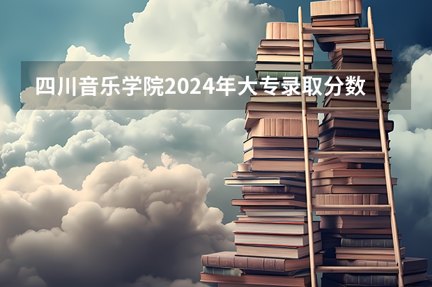 四川音乐学院2024年大专录取分数线（专科分数线预测）