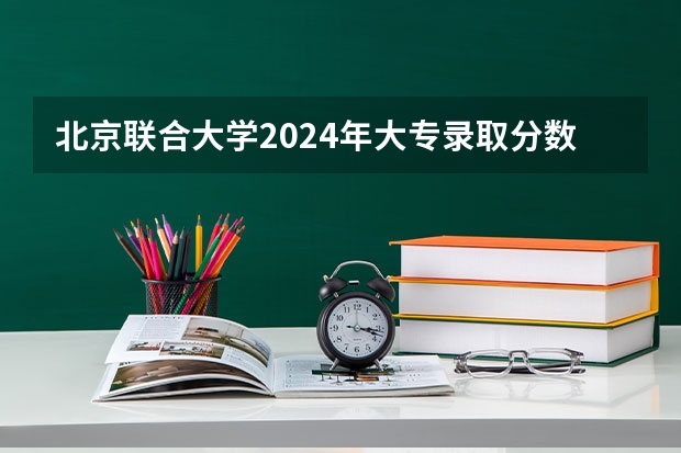 北京联合大学2024年大专录取分数线（专科分数线预测）