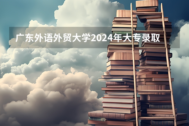广东外语外贸大学2024年大专录取分数线（专科分数线预测）