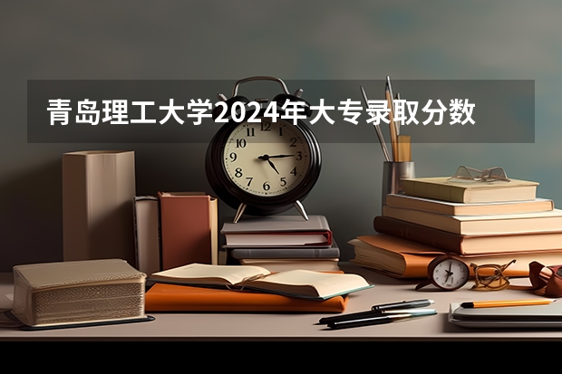青岛理工大学2024年大专录取分数线（专科分数线预测）