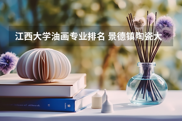 江西大学油画专业排名 景德镇陶瓷大学美术专业排名