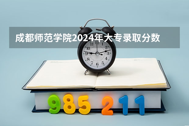 成都师范学院2024年大专录取分数线（专科分数线预测）