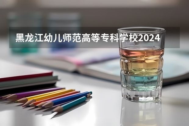 黑龙江幼儿师范高等专科学校2024年大专录取分数线（专科分数线预测）