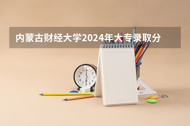 内蒙古财经大学2024年大专录取分数线（专科分数线预测）