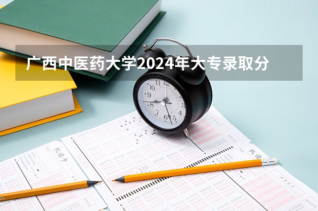 广西中医药大学2024年大专录取分数线（专科分数线预测）