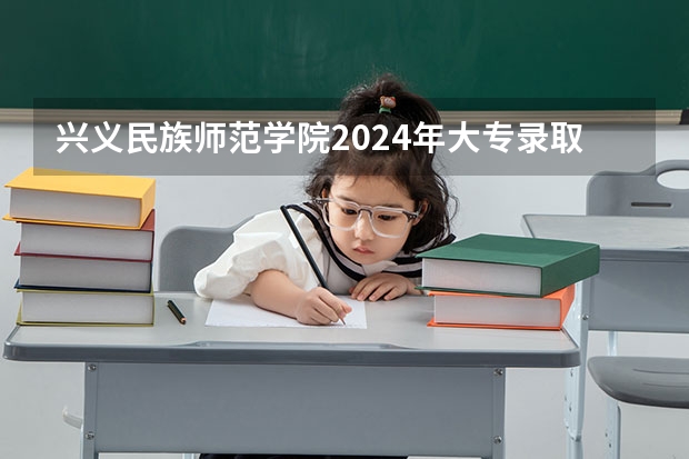 兴义民族师范学院2024年大专录取分数线（专科分数线预测）