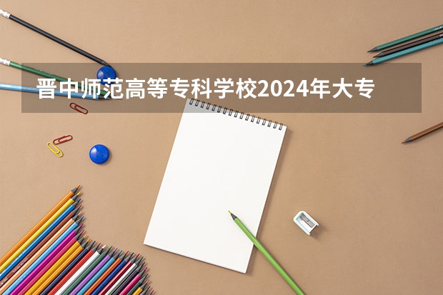 晋中师范高等专科学校2024年大专录取分数线（专科分数线预测）