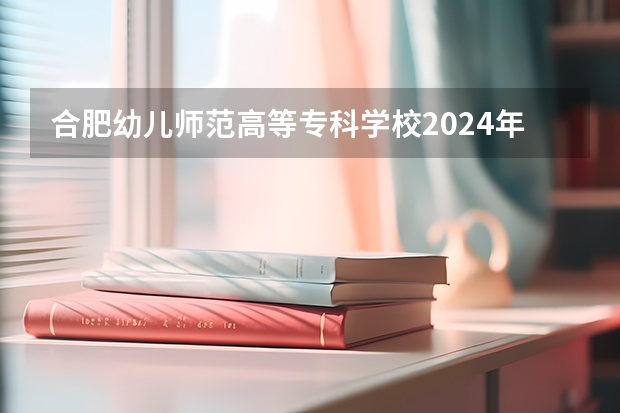 合肥幼儿师范高等专科学校2024年大专录取分数线（专科分数线预测）
