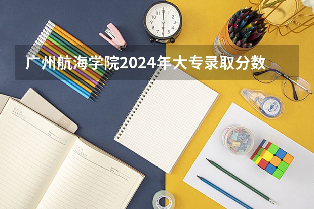 广州航海学院2024年大专录取分数线（专科分数线预测）