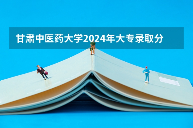 甘肃中医药大学2024年大专录取分数线（专科分数线预测）
