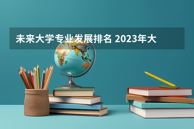 未来大学专业发展排名 2023年大学专业排行榜最新