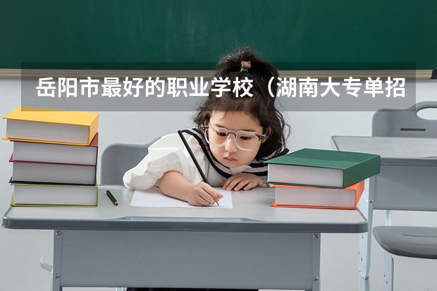 岳阳市最好的职业学校（湖南大专单招学校排名）