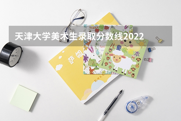 天津大学美术生录取分数线2022 天津的专科学校排名及分数线 天津大学高考录取分数线