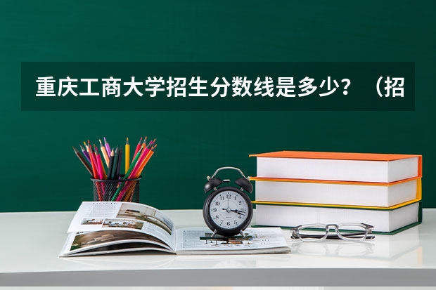 重庆工商大学招生分数线是多少？（招生简章）